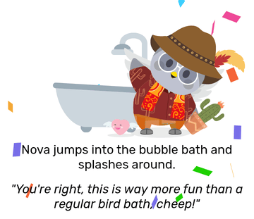 Nova dressed in a brown and orange adventuring outfit and holding a small cactus plant in a pot. She also has Flutter the Flying Heart next to her, with multicoloured confetti scattered around her. She waves and looks happy, with a large bath tub behind her. She jumps into a bubble bath and splashes around, then remarks: &ldquo;You&rsquo;re right, this is way more fun than a regular bird bath, cheep!&rdquo;